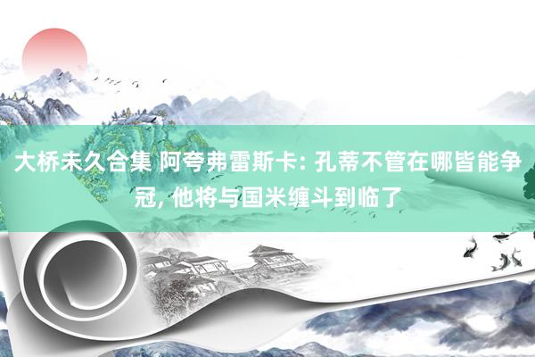 大桥未久合集 阿夸弗雷斯卡: 孔蒂不管在哪皆能争冠, 他将与国米缠斗到临了