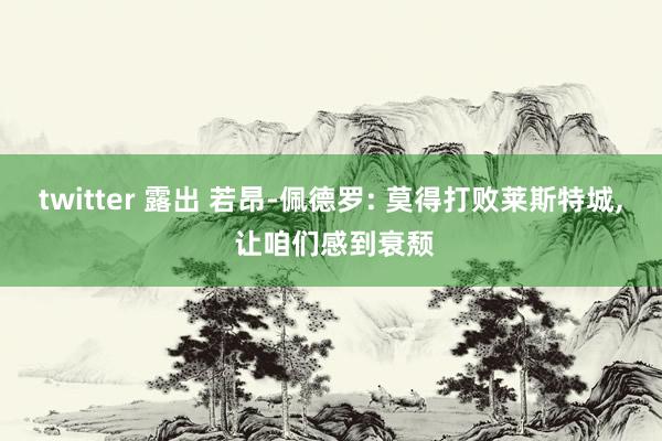 twitter 露出 若昂-佩德罗: 莫得打败莱斯特城, 让咱们感到衰颓