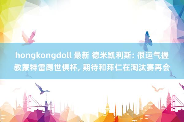 hongkongdoll 最新 德米凯利斯: 很运气握教蒙特雷踢世俱杯, 期待和拜仁在淘汰赛再会