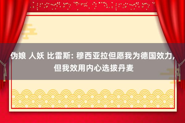 伪娘 人妖 比雷斯: 穆西亚拉但愿我为德国效力, 但我效用内心选拔丹麦