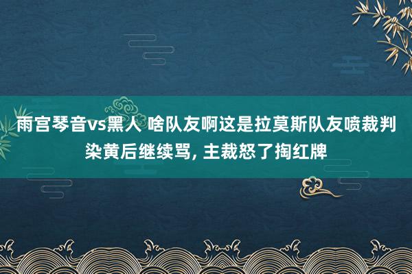 雨宫琴音vs黑人 啥队友啊这是拉莫斯队友喷裁判染黄后继续骂, 主裁怒了掏红牌