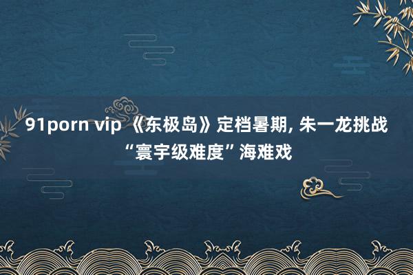 91porn vip 《东极岛》定档暑期, 朱一龙挑战“寰宇级难度”海难戏