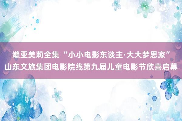 濑亚美莉全集 “小小电影东谈主·大大梦思家”山东文旅集团电影院线第九届儿童电影节欣喜启幕