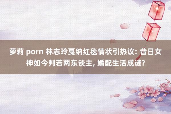 萝莉 porn 林志玲戛纳红毯情状引热议: 昔日女神如今判若两东谈主, 婚配生活成谜?
