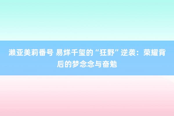 濑亚美莉番号 易烊千玺的“狂野”逆袭：荣耀背后的梦念念与奋勉