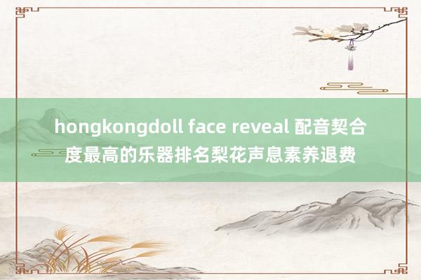 hongkongdoll face reveal 配音契合度最高的乐器排名梨花声息素养退费