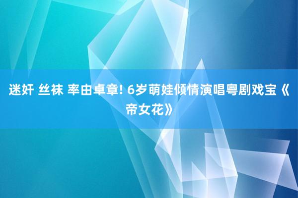 迷奸 丝袜 率由卓章! 6岁萌娃倾情演唱粤剧戏宝《帝女花》