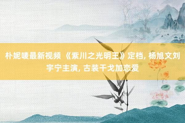 朴妮唛最新视频 《紫川之光明王》定档, 杨旭文刘宇宁主演, 古装干戈加恋爱