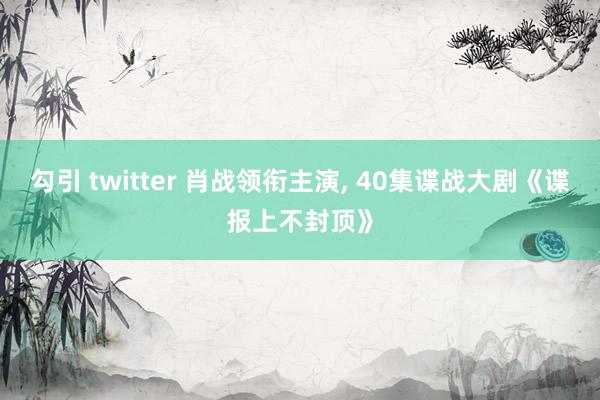 勾引 twitter 肖战领衔主演, 40集谍战大剧《谍报上不封顶》