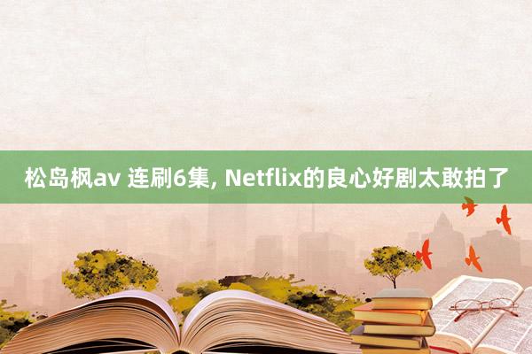 松岛枫av 连刷6集, Netflix的良心好剧太敢拍了