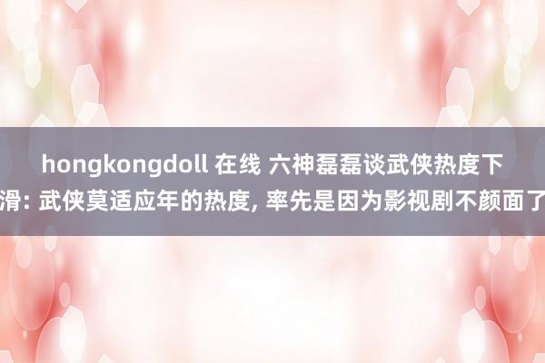 hongkongdoll 在线 六神磊磊谈武侠热度下滑: 武侠莫适应年的热度, 率先是因为影视剧不颜面了