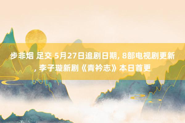 步非烟 足交 5月27日追剧日期, 8部电视剧更新, 李子璇新剧《青衿志》本日首更