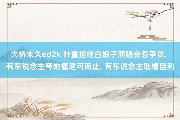 大桥未久ed2k 叶童拒绝白娘子演唱会惹争议, 有东说念主夸她懂适可而止, 有东说念主吐槽自利
