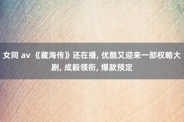 女同 av 《藏海传》还在播, 优酷又迎来一部权略大剧, 成毅领衔, 爆款预定