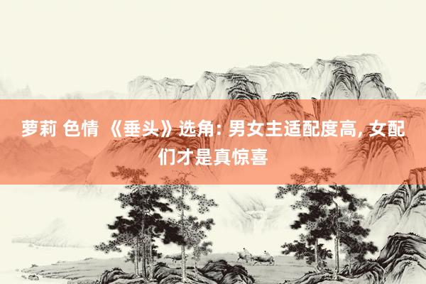 萝莉 色情 《垂头》选角: 男女主适配度高, 女配们才是真惊喜