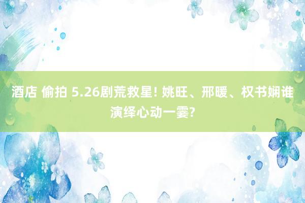 酒店 偷拍 5.26剧荒救星! 姚旺、邢暖、权书娴谁演绎心动一霎?