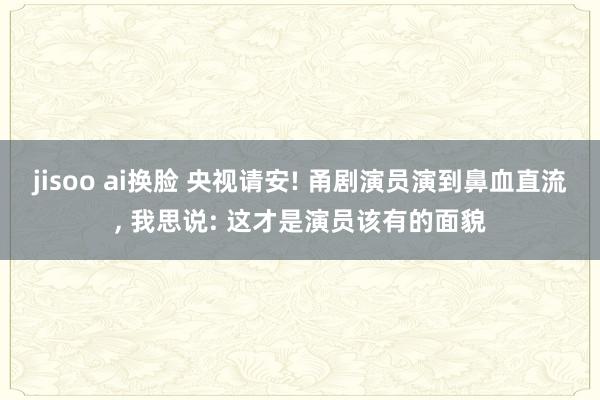 jisoo ai换脸 央视请安! 甬剧演员演到鼻血直流, 我思说: 这才是演员该有的面貌