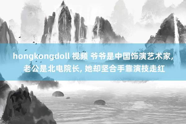 hongkongdoll 视频 爷爷是中国饰演艺术家, 老公是北电院长, 她却坚合手靠演技走红
