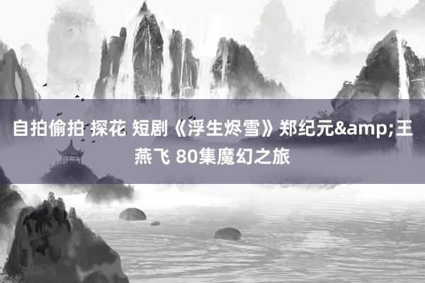 自拍偷拍 探花 短剧《浮生烬雪》郑纪元&王燕飞 80集魔幻之旅