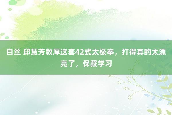 白丝 邱慧芳敦厚这套42式太极拳，打得真的太漂亮了，保藏学习