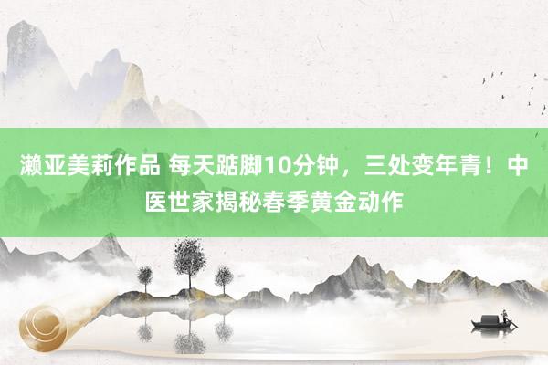 濑亚美莉作品 每天踮脚10分钟，三处变年青！中医世家揭秘春季黄金动作