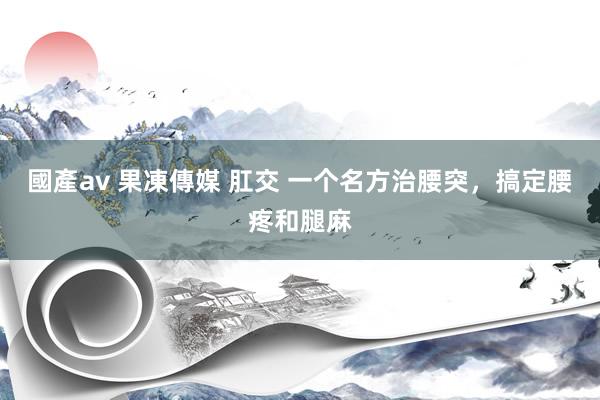 國產av 果凍傳媒 肛交 一个名方治腰突，搞定腰疼和腿麻