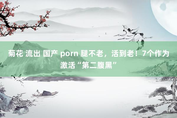 菊花 流出 国产 porn 腿不老，活到老！7个作为激活“第二腹黑”