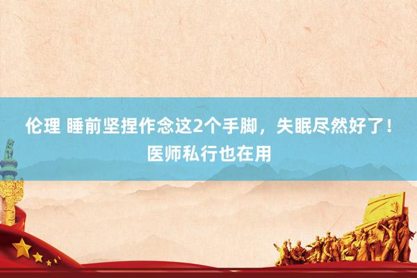 伦理 睡前坚捏作念这2个手脚，失眠尽然好了！医师私行也在用