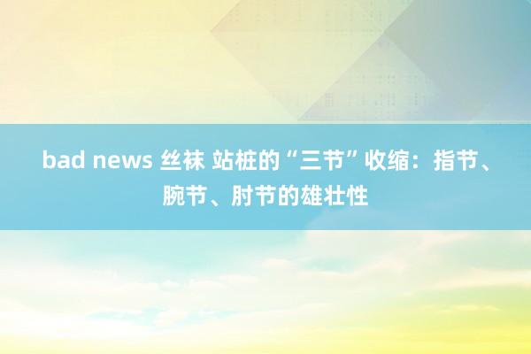 bad news 丝袜 站桩的“三节”收缩：指节、腕节、肘节的雄壮性