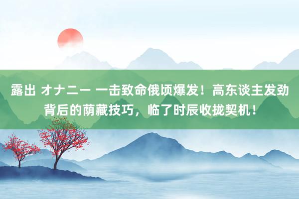 露出 オナニー 一击致命俄顷爆发！高东谈主发劲背后的荫藏技巧，临了时辰收拢契机！