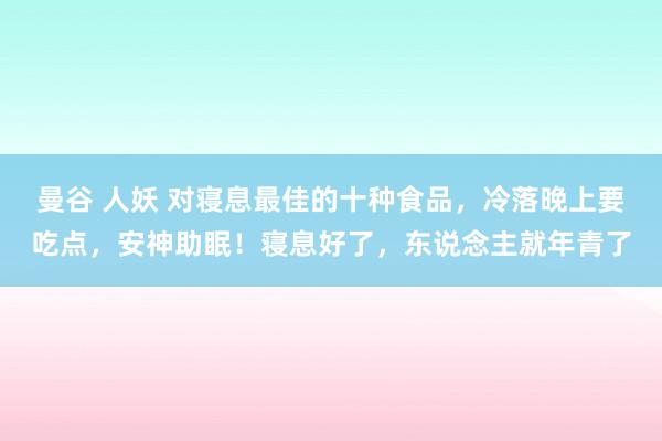 曼谷 人妖 对寝息最佳的十种食品，冷落晚上要吃点，安神助眠！寝息好了，东说念主就年青了