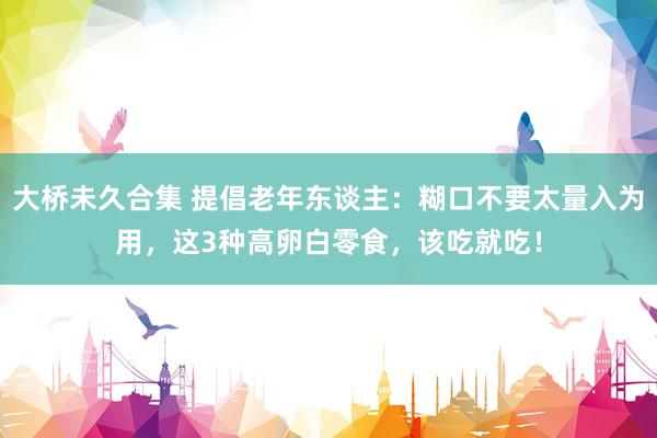 大桥未久合集 提倡老年东谈主：糊口不要太量入为用，这3种高卵白零食，该吃就吃！
