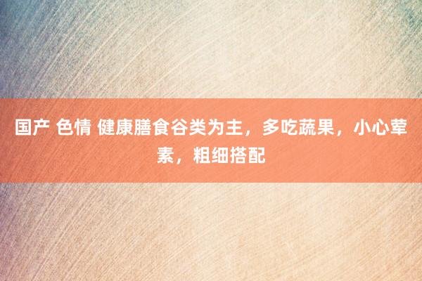 国产 色情 健康膳食谷类为主，多吃蔬果，小心荤素，粗细搭配