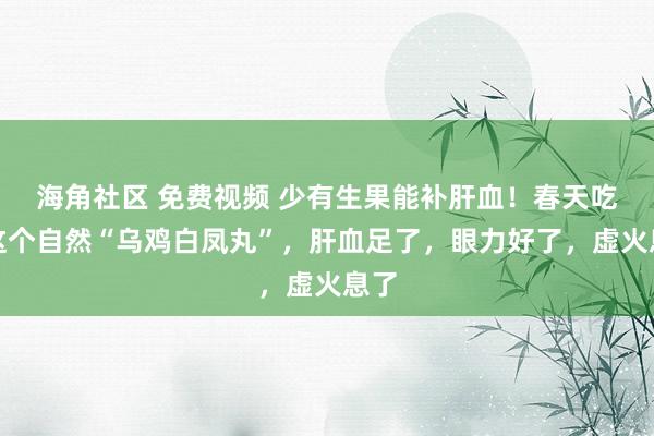 海角社区 免费视频 少有生果能补肝血！春天吃对这个自然“乌鸡白凤丸”，肝血足了，眼力好了，虚火息了