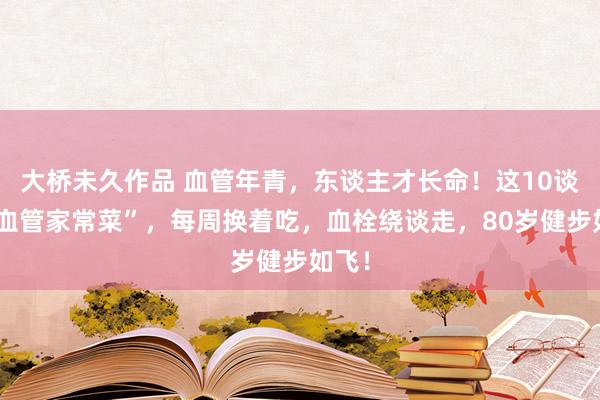 大桥未久作品 血管年青，东谈主才长命！这10谈“洗血管家常菜”，每周换着吃，血栓绕谈走，80岁健步如飞！