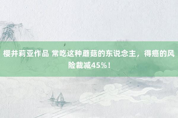 樱井莉亚作品 常吃这种蘑菇的东说念主，得癌的风险裁减45%！