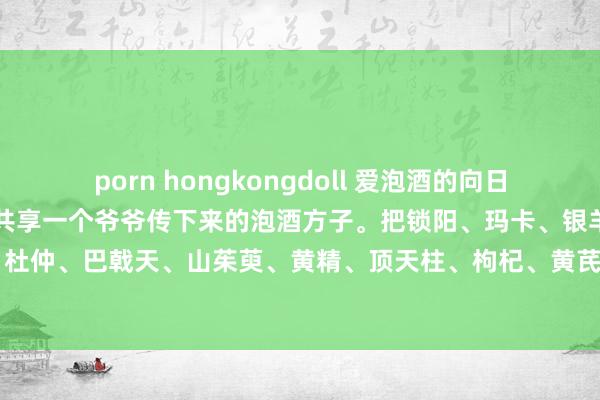 porn hongkongdoll 爱泡酒的向日葵：✅霸王十三枪酒给人人共享一个爷爷传下来的泡酒方子。把锁阳、玛卡、银羊藿、肉苁蓉、牛浪漫、杜仲、巴戟天、山茱萸、黄精、顶天柱、枸杞、黄芪、覆盆子这些材料放进玻璃瓶里，再加入10斤5...