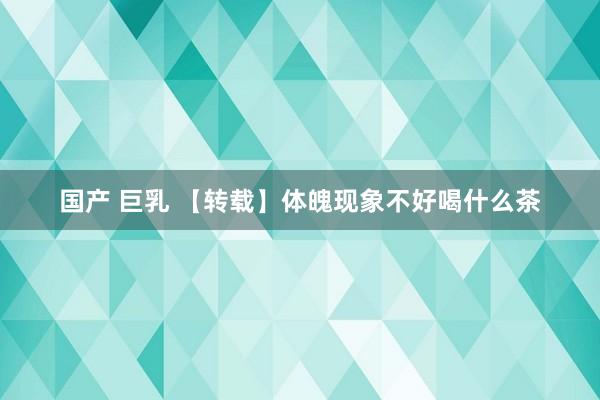国产 巨乳 【转载】体魄现象不好喝什么茶