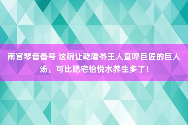 雨宫琴音番号 这碗让乾隆爷王人直呼巨匠的巨人汤，可比肥宅怡悦水养生多了！