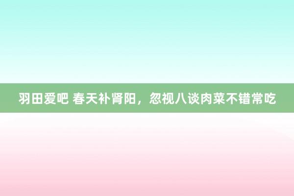 羽田爱吧 春天补肾阳，忽视八谈肉菜不错常吃