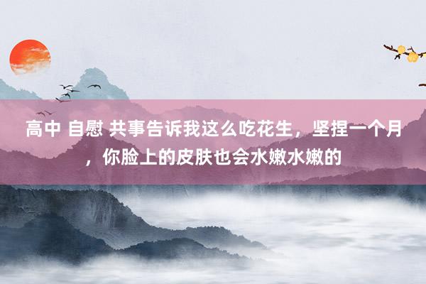 高中 自慰 共事告诉我这么吃花生，坚捏一个月，你脸上的皮肤也会水嫩水嫩的