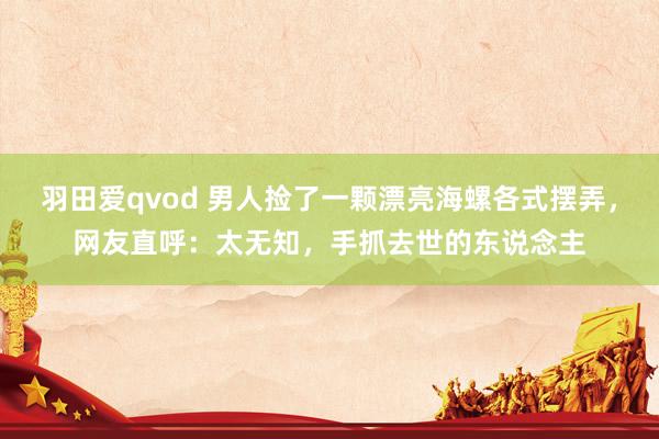 羽田爱qvod 男人捡了一颗漂亮海螺各式摆弄，网友直呼：太无知，手抓去世的东说念主
