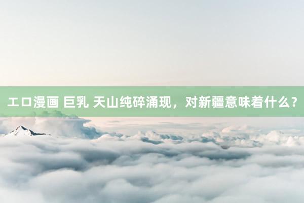 エロ漫画 巨乳 天山纯碎涌现，对新疆意味着什么？