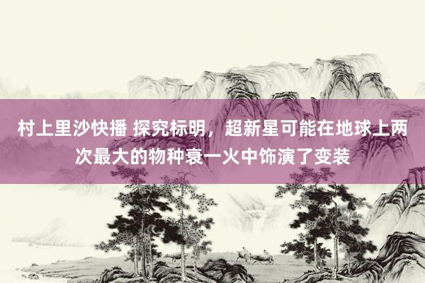 村上里沙快播 探究标明，超新星可能在地球上两次最大的物种衰一火中饰演了变装