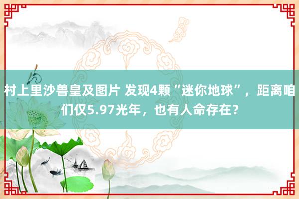 村上里沙兽皇及图片 发现4颗“迷你地球”，距离咱们仅5.97光年，也有人命存在？