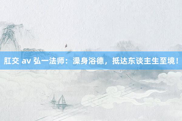 肛交 av 弘一法师：澡身浴德，抵达东谈主生至境！