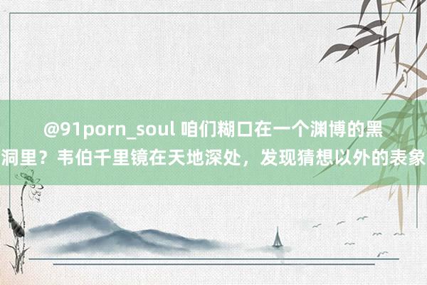 @91porn_soul 咱们糊口在一个渊博的黑洞里？韦伯千里镜在天地深处，发现猜想以外的表象
