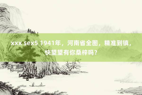 xxx sex5 1941年，河南省全图，精准到镇，快望望有你桑梓吗？