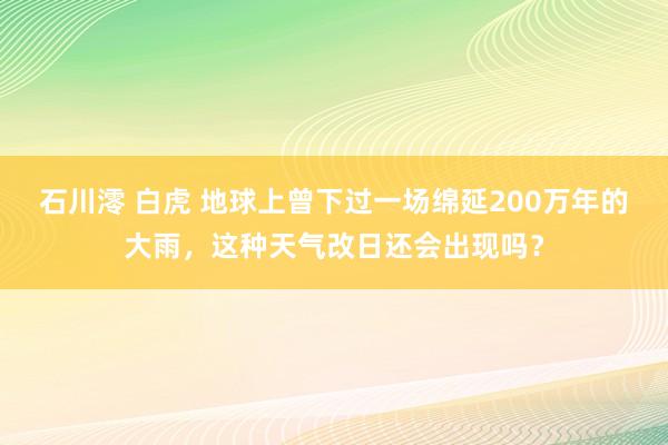 石川澪 白虎 地球上曾下过一场绵延200万年的大雨，这种天气改日还会出现吗？