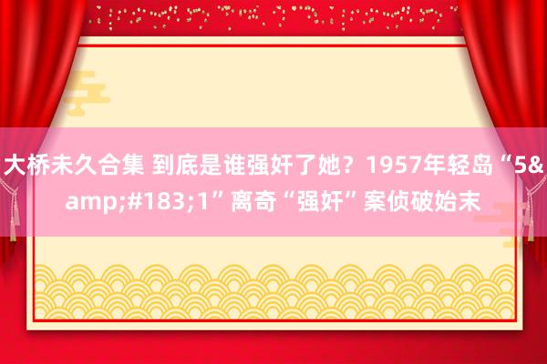 大桥未久合集 到底是谁强奸了她？1957年轻岛“5&#183;1”离奇“强奸”案侦破始末